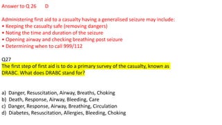 Answer to Q 26 D
Administering first aid to a casualty having a generalised seizure may include:
• Keeping the casualty safe (removing dangers)
• Noting the time and duration of the seizure
• Opening airway and checking breathing post seizure
• Determining when to call 999/112
Q27
The first step of first aid is to do a primary survey of the casualty, known as
DRABC. What does DRABC stand for?
a) Danger, Resuscitation, Airway, Breaths, Choking
b) Death, Response, Airway, Bleeding, Care
c) Danger, Response, Airway, Breathing, Circulation
d) Diabetes, Resuscitation, Allergies, Bleeding, Choking
 