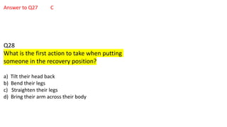 Answer to Q27 C
Q28
What is the first action to take when putting
someone in the recovery position?
a) Tilt their head back
b) Bend their legs
c) Straighten their legs
d) Bring their arm across their body
 