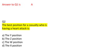 Answer to Q1 is A
Q2
The best position for a casualty who is
having a heart attack is:
a) The Y position
b) The Z position
c) The W position
d) The X position
 