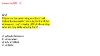 Answer to Q29 D
Q 30
If someone is experiencing symptoms that
include having swollen lips, a tightening of the
airways and they’re having difficulty breathing,
what are they likely suffering from?.......
a) A food intolerance
b) Anaphylaxis
c) A heart attack
d) A stroke
 