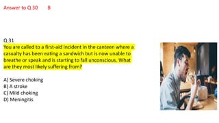 Answer to Q 30 B
Q 31
You are called to a first-aid incident in the canteen where a
casualty has been eating a sandwich but is now unable to
breathe or speak and is starting to fall unconscious. What
are they most likely suffering from?
A) Severe choking
B) A stroke
C) Mild choking
D) Meningitis
 