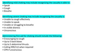 Identifying mild choking may include recognising the casualty is able to:
• Speak
• Cough
• Breathe
Identifying severe choking may include recognising the casualty is:
• Unable to cough effectively
• Unable to speak
• Unable or struggling to breathe
• In visible distress
• Unconscious
Administering first aid for choking should include the following:
• Encouraging to cough
• Up to 5 back blows
• Up to 5 abdominal thrusts
• Calling 999/112 when required
• CPR if unconscious
 