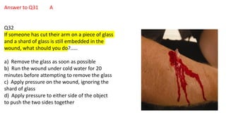 Answer to Q31 A
Q32
If someone has cut their arm on a piece of glass
and a shard of glass is still embedded in the
wound, what should you do?.....
a) Remove the glass as soon as possible
b) Run the wound under cold water for 20
minutes before attempting to remove the glass
c) Apply pressure on the wound, ignoring the
shard of glass
d) Apply pressure to either side of the object
to push the two sides together
 