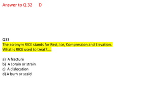 Answer to Q 32 D
Q33
The acronym RICE stands for Rest, Ice, Compression and Elevation.
What is RICE used to treat?....
a) A fracture
b) A sprain or strain
c) A dislocation
d) A burn or scald
 