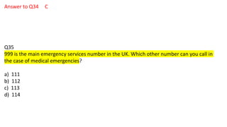 Answer to Q34 C
Q35
999 is the main emergency services number in the UK. Which other number can you call in
the case of medical emergencies?
a) 111
b) 112
c) 113
d) 114
 