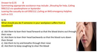 Answer to Q 35 B
Summoning appropriate assistance may include: ,Shouting for help ,Calling
999/112 via speakerphone or bystander
Leaving the casualty to call 999/112 ,Calling an NHS emergency helpline
such as 111
Q 36
What should you do if someone in your workplace suffers from a
nosebleed?
a) Ask them to lean their head forward so that the blood drains out through
their nose
b) Ask them to lean their head backwards so that the blood runs down
their throat
c) Ask them to try and breathe through their nose
d) Ask them to keep coughing to clear the blood
 