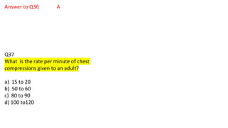 Answer to Q36 A
Q37
What is the rate per minute of chest
compressions given to an adult?
a) 15 to 20
b) 50 to 60
c) 80 to 90
d) 100 to120
 