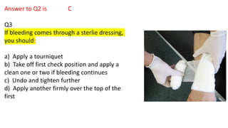 Answer to Q2 is C
Q3
If bleeding comes through a sterlie dressing,
you should:
a) Apply a tourniquet
b) Take off first check position and apply a
clean one or two if bleeding continues
c) Undo and tighten further
d) Apply another firmly over the top of the
first
 