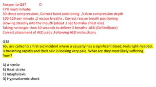 Answer to Q37 D
CPR must include:
30 chest compressions ,Correct hand positioning ,5-6cm compression depth
100-120 per minute ,2 rescue breaths , Correct rescue breath positioning
Blowing steadily into the mouth (about 1 sec to make chest rise)
Taking no longer than 10 seconds to deliver 2 breaths ,AED (Defibrillator)
Correct placement of AED pads ,Following AED instructions
Q38
You are called to a first-aid incident where a casualty has a significant bleed, feels light-headed,
is breathing rapidly and their skin is looking very pale. What are they most likely suffering
from?
A) A stroke
B) Heat-stroke
C) Anaphylaxis
D) Hypovolaemic shock
 