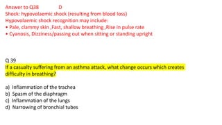 Answer to Q38 D
Shock: hypovolaemic shock (resulting from blood loss)
Hypovolaemic shock recognition may include:
• Pale, clammy skin ,Fast, shallow breathing ,Rise in pulse rate
• Cyanosis, Dizziness/passing out when sitting or standing upright
Q 39
If a casualty suffering from an asthma attack, what change occurs which creates
difficulty in breathing?
a) Inflammation of the trachea
b) Spasm of the diaphragm
c) Inflammation of the lungs
d) Narrowing of bronchial tubes
 