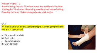 Answer to Q42 C
Administering first aid for minor burns and scalds may include:
,Cooling for 20 minutes Removing jewellery and loose clothing
Covering the burn ,Determining when to seek advice
Q43
An indication that a bandage is too tight, is when you pinch the
nail and it does what?
a) Turn bluish or white
b) Turn red
c) Become painful
d) Start to swell
 