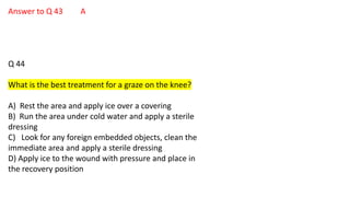 Answer to Q 43 A
Q 44
What is the best treatment for a graze on the knee?
A) Rest the area and apply ice over a covering
B) Run the area under cold water and apply a sterile
dressing
C) Look for any foreign embedded objects, clean the
immediate area and apply a sterile dressing
D) Apply ice to the wound with pressure and place in
the recovery position
 