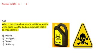 Answer to Q44 is C
Q45
What is the general name of a substance which
when taken into the body can damage health
or endanger life?
a) Poison
b) Analgesic
c) Toxoid
d) Antibody
 