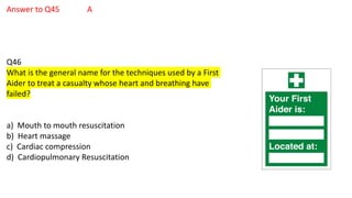 Answer to Q45 A
Q46
What is the general name for the techniques used by a First
Aider to treat a casualty whose heart and breathing have
failed?
a) Mouth to mouth resuscitation
b) Heart massage
c) Cardiac compression
d) Cardiopulmonary Resuscitation
 
