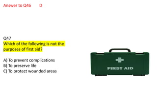 Answer to Q46 D
Q47
Which of the following is not the
purposes of first aid?
A) To prevent complications
B) To preserve life
C) To protect wounded areas
 