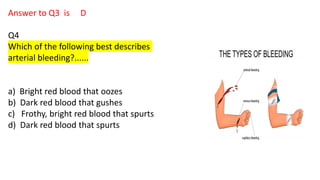 Answer to Q3 is D
Q4
Which of the following best describes
arterial bleeding?......
a) Bright red blood that oozes
b) Dark red blood that gushes
c) Frothy, bright red blood that spurts
d) Dark red blood that spurts
 