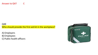 Answer to Q47 C
Q48
Who should provide the first aid kit in the workplace?
A) Employers
B) Employees
C) Public health officers
 