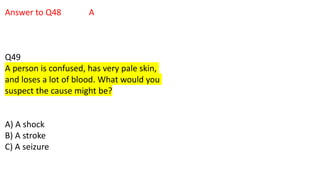 Answer to Q48 A
Q49
A person is confused, has very pale skin,
and loses a lot of blood. What would you
suspect the cause might be?
A) A shock
B) A stroke
C) A seizure
 