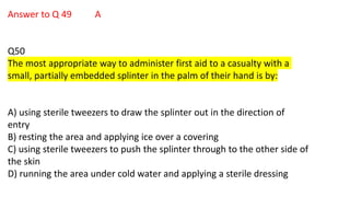 Answer to Q 49 A
Q50
The most appropriate way to administer first aid to a casualty with a
small, partially embedded splinter in the palm of their hand is by:
A) using sterile tweezers to draw the splinter out in the direction of
entry
B) resting the area and applying ice over a covering
C) using sterile tweezers to push the splinter through to the other side of
the skin
D) running the area under cold water and applying a sterile dressing
 
