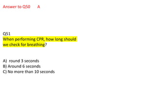 Answer to Q50 A
Q51
When performing CPR, how long should
we check for breathing?
A) round 3 seconds
B) Around 6 seconds
C) No more than 10 seconds
 