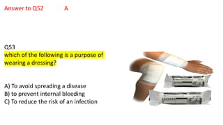 Answer to Q52 A
Q53
which of the following is a purpose of
wearing a dressing?
A) To avoid spreading a disease
B) to prevent internal bleeding
C) To reduce the risk of an infection
 