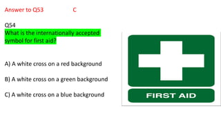 Answer to Q53 C
Q54
What is the internationally accepted
symbol for first aid?
A) A white cross on a red background
B) A white cross on a green background
C) A white cross on a blue background
 