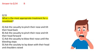 Answer to Q 54 B
Q 55
What is the most appropriate treatment for a
nosebleed?
A) Ask the casualty to pinch their nose and tilt
their head back
B) Ask the casualty to pinch their nose and tilt
their head forward
C) Ask the casualty to blow their nose until the
bleeding stops
D) Ask the casulaty to lay down with their head
and shoulders raised
 
