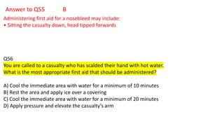 Answer to Q55 B
Administering first aid for a nosebleed may include:
• Sitting the casualty down, head tipped forwards
Q56
You are called to a casualty who has scalded their hand with hot water.
What is the most appropriate first aid that should be administered?
A) Cool the immediate area with water for a minimum of 10 minutes
B) Rest the area and apply ice over a covering
C) Cool the immediate area with water for a minimum of 20 minutes
D) Apply pressure and elevate the casualty’s arm
 