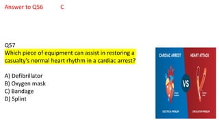 Answer to Q56 C
Q57
Which piece of equipment can assist in restoring a
casualty’s normal heart rhythm in a cardiac arrest?
A) Defibrillator
B) Oxygen mask
C) Bandage
D) Splint
 
