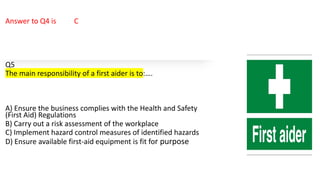 Answer to Q4 is C
Q5
The main responsibility of a first aider is to:….
A) Ensure the business complies with the Health and Safety
(First Aid) Regulations
B) Carry out a risk assessment of the workplace
C) Implement hazard control measures of identified hazards
D) Ensure available first-aid equipment is fit for purpose
 