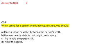 Answer to Q58 D
Q59
When caring for a person who is having a seizure, you should:
a) Place a spoon or wallet between the person’s teeth.
b) Remove nearby objects that might cause injury.
c) Try to hold the person still.
d) All of the above.
 