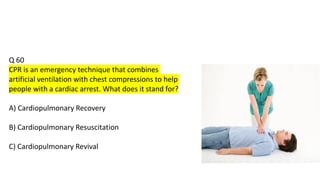Q 60
CPR is an emergency technique that combines
artificial ventilation with chest compressions to help
people with a cardiac arrest. What does it stand for?
A) Cardiopulmonary Recovery
B) Cardiopulmonary Resuscitation
C) Cardiopulmonary Revival
 