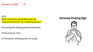 Answer to Q60 B
Q 61
What should you avoid before giving
“abdominal thrusts” on a choking person?
A) Leaning the choking person backwards
B) Shouting for help
C) Telling the choking person to cough
 