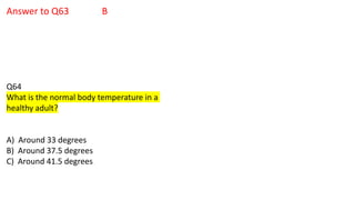 Answer to Q63 B
Q64
What is the normal body temperature in a
healthy adult?
A) Around 33 degrees
B) Around 37.5 degrees
C) Around 41.5 degrees
 