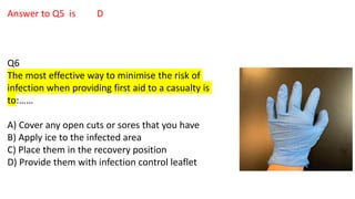 Answer to Q5 is D
Q6
The most effective way to minimise the risk of
infection when providing first aid to a casualty is
to:……
A) Cover any open cuts or sores that you have
B) Apply ice to the infected area
C) Place them in the recovery position
D) Provide them with infection control leaflet
 