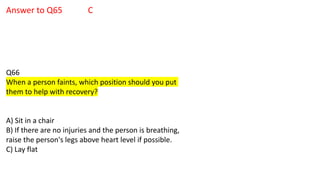 Answer to Q65 C
Q66
When a person faints, which position should you put
them to help with recovery?
A) Sit in a chair
B) If there are no injuries and the person is breathing,
raise the person's legs above heart level if possible.
C) Lay flat
 