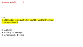 Answer to Q66 B
Q67
In addition to a tourniquet, what would be used for treating a
catastrophic bleed?
A) A plaster
B) A triangular bandage
C) A haemostatic dressing
 