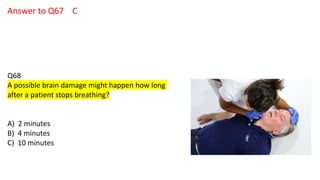 Answer to Q67 C
Q68
A possible brain damage might happen how long
after a patient stops breathing?
A) 2 minutes
B) 4 minutes
C) 10 minutes
 