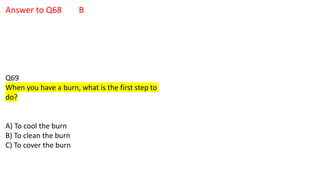 Answer to Q68 B
Q69
When you have a burn, what is the first step to
do?
A) To cool the burn
B) To clean the burn
C) To cover the burn
 
