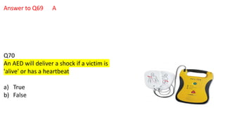 Answer to Q69 A
Q70
An AED will deliver a shock if a victim is
'alive' or has a heartbeat
a) True
b) False
 