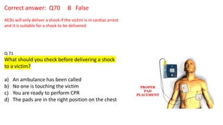 Correct answer: Q70 B False
AEDs will only deliver a shock if the victim is in cardiac arrest
and it is suitable for a shock to be delivered
Q 71
What should you check before delivering a shock
to a victim?
a) An ambulance has been called
b) No one is touching the victim
c) You are ready to perform CPR
d) The pads are in the right position on the chest
 