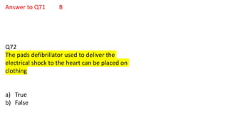 Answer to Q71 B
Q72
The pads defibrillator used to deliver the
electrical shock to the heart can be placed on
clothing
a) True
b) False
 