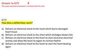 Answer to Q72 B
The pads need to be placed in contact with the skin
Q 73
How does a defibrillator work?
a) Delivers an electrical shock to the heart which burns damaged
heart tissue
b) Delivers an electrical shock to the chest which dislodges blood clots
c) Delivers an electrical shock to the heart to clear excessive electrical
activity and allow the heart to regain its normal rhythm
d) Delivers an electrical shock to the heart to start the heart beating
again
 