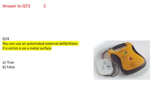 Answer to Q73 C
Q74
You can use an automated external defibrillator
if a victim is on a metal surface
a) True
b) False
 