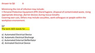 Answer to Q6 A
Minimising the risk of infection may include:
• Personal Protective Equipment (PPE )Hand hygiene ,Disposal of contaminated waste, Using
appropriate dressings ,Barrier devices during rescue breaths
Covering own cuts, Others may include casualties, work colleagues or people within the
workplace environment.
Q7
The term AED stands for……..
a) Automated Electrical Device
b) Automatic Electrical Discharge
c) Automated External Defibrillator
d) Animated Electrical Device
 