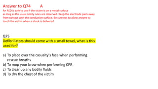 Answer to Q74 A
An AED is safe to use if the victim is on a metal surface
as long as the usual safety rules are observed. Keep the electrode pads away
from contact with the conductive surface. Be sure not to allow anyone to
touch the victim when a shock is delivered.
Q75
Defibrillators should come with a small towel, what is this
used for?
a) To place over the casualty's face when performing
rescue breaths
b) To mop your brow when performing CPR
c) To clear up any bodily fluids
d) To dry the chest of the victim
 