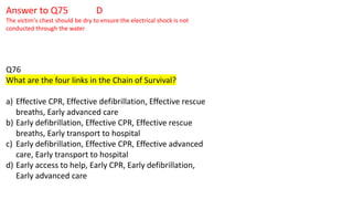 Answer to Q75 D
The victim's chest should be dry to ensure the electrical shock is not
conducted through the water
Q76
What are the four links in the Chain of Survival?
a) Effective CPR, Effective defibrillation, Effective rescue
breaths, Early advanced care
b) Early defibrillation, Effective CPR, Effective rescue
breaths, Early transport to hospital
c) Early defibrillation, Effective CPR, Effective advanced
care, Early transport to hospital
d) Early access to help, Early CPR, Early defibrillation,
Early advanced care
 