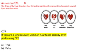 Answer to Q76 D
The Chain of Survival describes four things that significantly improve the chances of survival
from a cardiac arrest
Q77
If you are a lone rescuer, using an AED takes priority over
performing CPR
a) True
b) False
 