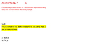 Answer to Q77 A
If alone and you have access to a defibrillator then immediately
setup the AED and follow the voice prompts
Q78
You cannot use a defibrillator if a casualty has a
pacemaker fitted
a) False
b) True
 