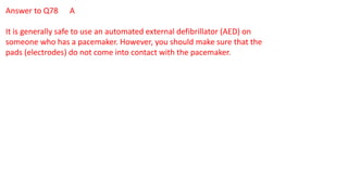 Answer to Q78 A
It is generally safe to use an automated external defibrillator (AED) on
someone who has a pacemaker. However, you should make sure that the
pads (electrodes) do not come into contact with the pacemaker.
 